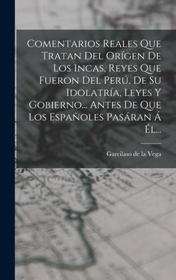 Comentarios Reales Que Tratan Del Orígen De Los Incas, Reyes Que Fueron Del Perú, De Su Idolatría, Leyes Y Gobierno... Antes De Que Los Españoles Pasá