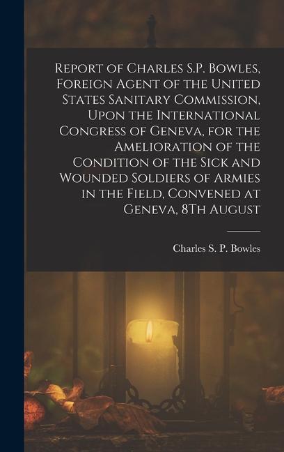 Report of Charles S.P. Bowles, Foreign Agent of the United States Sanitary Commission, Upon the International Congress of Geneva, for the Amelioration