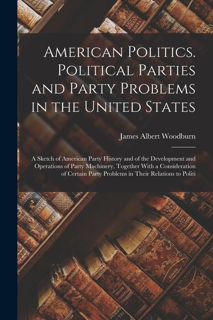 American Politics. Political Parties and Party Problems in the United States; a Sketch of American Party History and of the Development and Operations