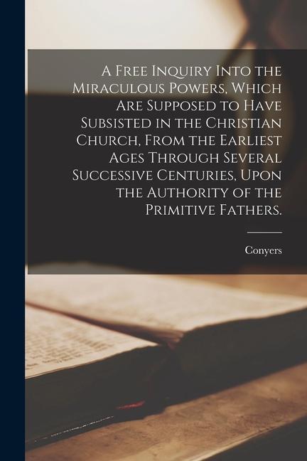 A Free Inquiry Into the Miraculous Powers, Which Are Supposed to Have Subsisted in the Christian Church, From the Earliest Ages Through Several Succes