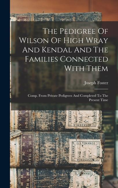 The Pedigree Of Wilson Of High Wray And Kendal And The Families Connected With Them: Comp. From Private Pedigrees And Completed To The Present Time