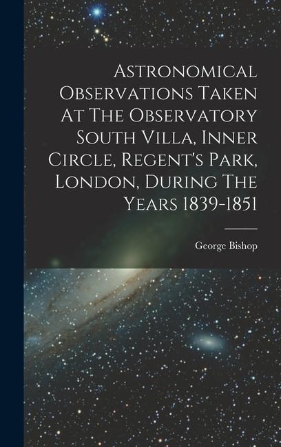 Astronomical Observations Taken At The Observatory South Villa, Inner Circle, Regent's Park, London, During The Years 1839-1851