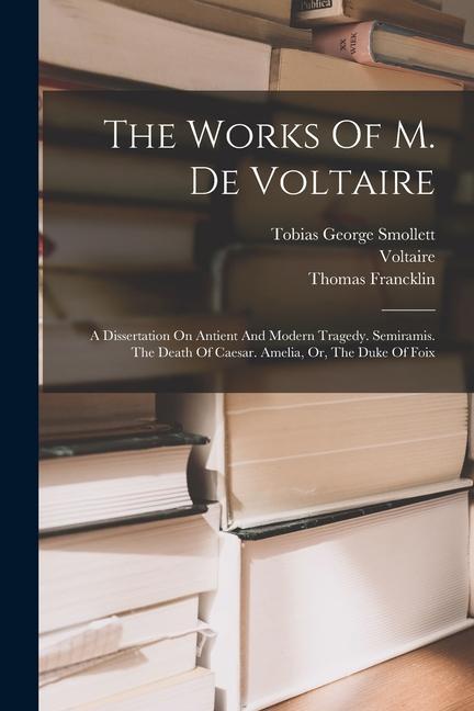 The Works Of M. De Voltaire: A Dissertation On Antient And Modern Tragedy. Semiramis. The Death Of Caesar. Amelia, Or, The Duke Of Foix