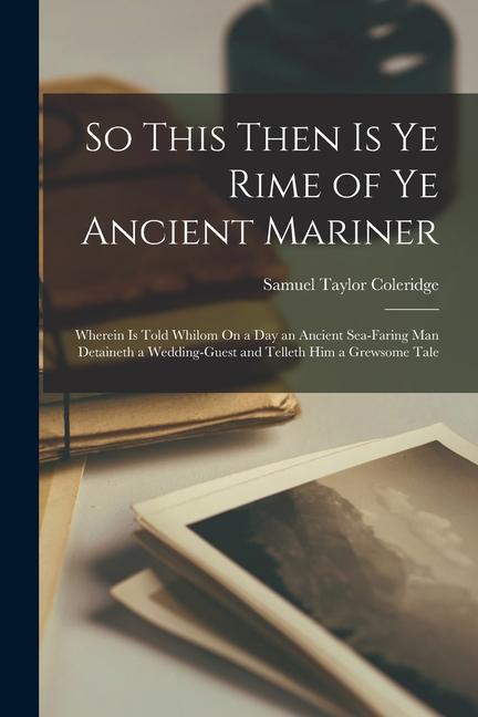 So This Then Is Ye Rime of Ye Ancient Mariner: Wherein Is Told Whilom On a Day an Ancient Sea-Faring Man Detaineth a Wedding-Guest and Telleth Him a G