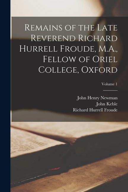 Remains of the Late Reverend Richard Hurrell Froude, M.A., Fellow of Oriel College, Oxford; Volume 1