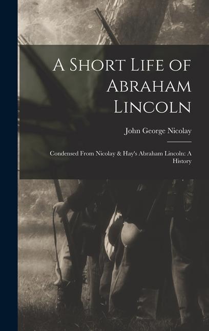 A Short Life of Abraham Lincoln: Condensed from Nicolay & Hay's Abraham Lincoln: A History