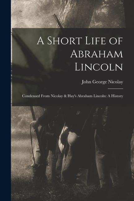 A Short Life of Abraham Lincoln: Condensed from Nicolay & Hay's Abraham Lincoln: A History