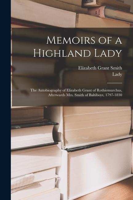 Memoirs of a Highland Lady; the Autobiography of Elizabeth Grant of Rothiemurchus, Afterwards Mrs. Smith of Baltiboys, 1797-1830