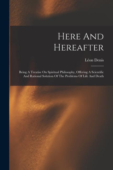 Here And Hereafter: Being A Treatise On Spiritual Philosophy, Offering A Scientific And Rational Solution Of The Problems Of Life And Deat