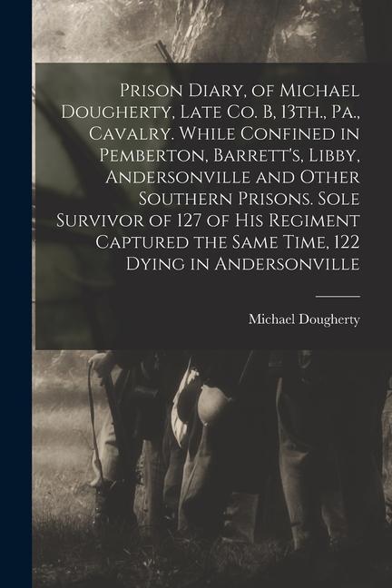 Prison Diary, of Michael Dougherty, Late Co. B, 13th., Pa., Cavalry. While Confined in Pemberton, Barrett's, Libby, Andersonville and Other Southern P