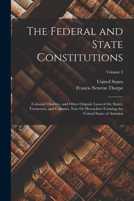 The Federal and State Constitutions: Colonial Charters, and Other Organic Laws of the States, Territories, and Colonies, Now Or Heretofore Forming the