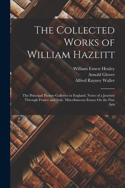 The Collected Works of William Hazlitt: The Principal Picture-Galleries in England. Notes of a Journey Through France and Italy. Miscellaneous Essays