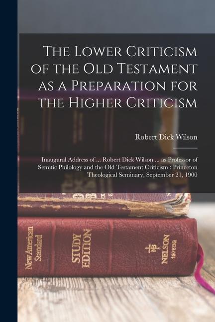 The Lower Criticism of the Old Testament as a Preparation for the Higher Criticism: Inaugural Address of ... Robert Dick Wilson ... as Professor of Se