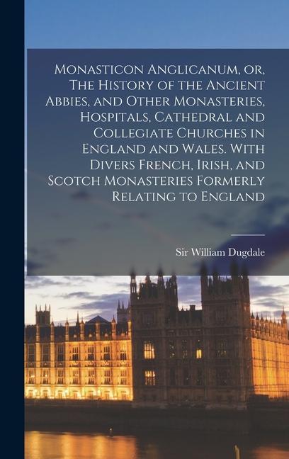 Monasticon Anglicanum, or, The History of the Ancient Abbies, and Other Monasteries, Hospitals, Cathedral and Collegiate Churches in England and Wales