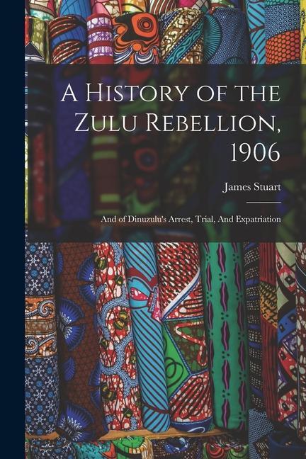 A History of the Zulu Rebellion, 1906: And of Dinuzulu's Arrest, Trial, And Expatriation