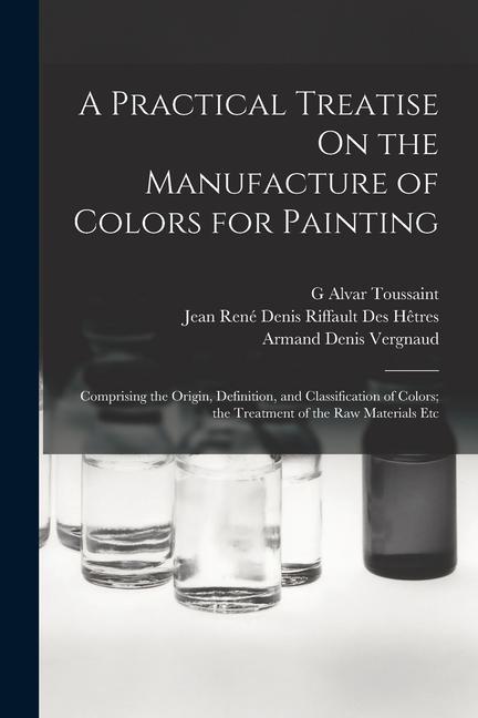 A Practical Treatise On the Manufacture of Colors for Painting: Comprising the Origin, Definition, and Classification of Colors; the Treatment of the