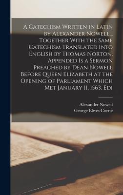 A Catechism Written in Latin by Alexander Nowell... Together With the Same Catechism Translated Into English by Thomas Norton. Appended is a Sermon Preached by Dean Nowell Before Queen Elizabeth at the Opening of Parliament Which met January 11, 1563. Edi