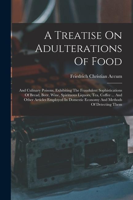 A Treatise On Adulterations Of Food: And Culinary Poisons, Exhibiting The Fraudulent Sophistications Of Bread, Beer, Wine, Spirituous Liquors, Tea, Co