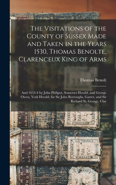 The Visitations of the County of Sussex Made and Taken in the Years 1530, Thomas Benolte, Clarenceux King of Arms; and 1633-4 by John Philipot, Somerset Herald, and George Owen, York Herald, for Sir John Burroughs, Garter, and Sir Richard St. George, Clar