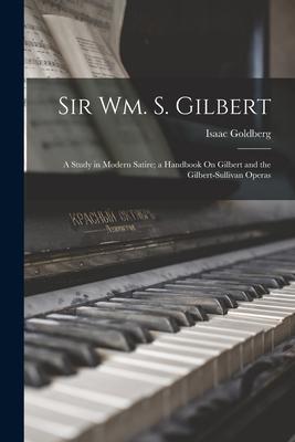 Sir Wm. S. Gilbert: A Study in Modern Satire; a Handbook On Gilbert and the Gilbert-Sullivan Operas