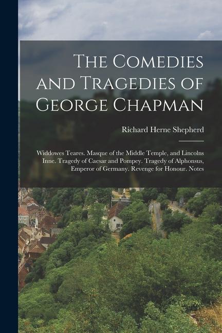 The Comedies and Tragedies of George Chapman: Widdowes Teares. Masque of the Middle Temple, and Lincolns Inne. Tragedy of Caesar and Pompey. Tragedy o