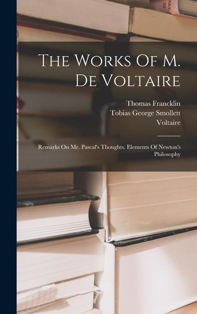 The Works Of M. De Voltaire: Remarks On Mr. Pascal's Thoughts. Elements Of Newton's Philosophy