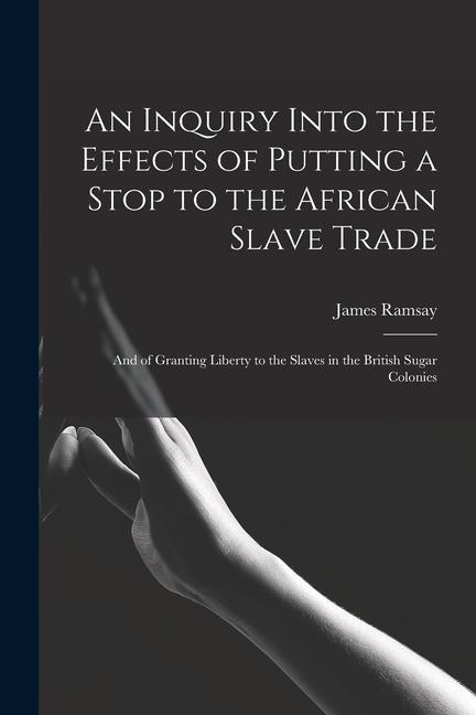 An Inquiry Into the Effects of Putting a Stop to the African Slave Trade: And of Granting Liberty to the Slaves in the British Sugar Colonies