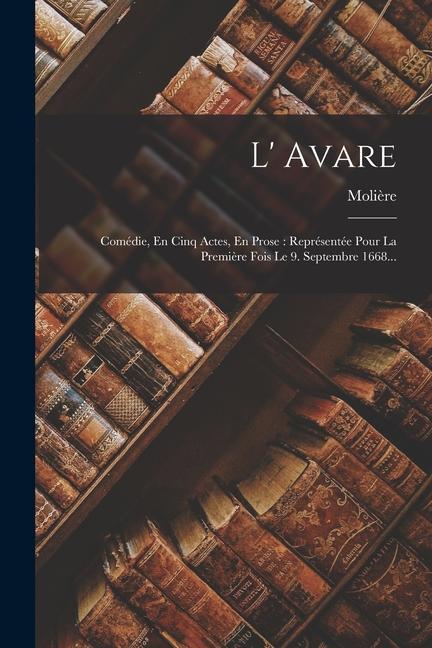 L' Avare: Comédie, En Cinq Actes, En Prose: Représentée Pour La Première Fois Le 9. Septembre 1668...