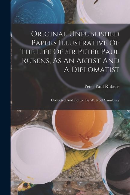 Original Unpublished Papers Illustrative Of The Life Of Sir Peter Paul Rubens, As An Artist And A Diplomatist: Collected And Edited By W. Noel Sainsbu