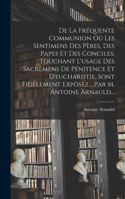 De La Fréquente Communion Où Les Sentimens Des Pères, Des Papes Et Des Conciles, Touchant L'usage Des Sacremens De Pénitence Et D'eucharistie, Sont Fidèlement Exposez... Par M. Antoine Arnauld...