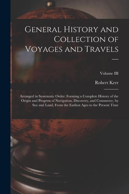 General History and Collection of Voyages and Travels --: Arranged in Systematic Order: Forming a Complete History of the Origin and Progress of Navig