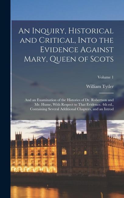 An Inquiry, Historical and Critical, Into the Evidence Against Mary, Queen of Scots; and an Examination of the Histories of Dr. Robertson and Mr. Hume