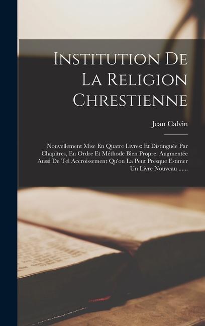 Institution De La Religion Chrestienne: Nouvellement Mise En Quatre Livres: Et Distinguée Par Chapitres, En Ordre Et Méthode Bien Propre: Augmentée Au