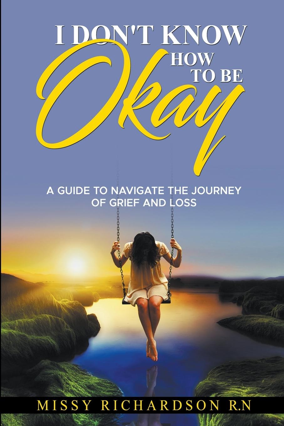 I Don't Know How to be Okay. A Guide to Navigate the Journey of Grief and LOSS