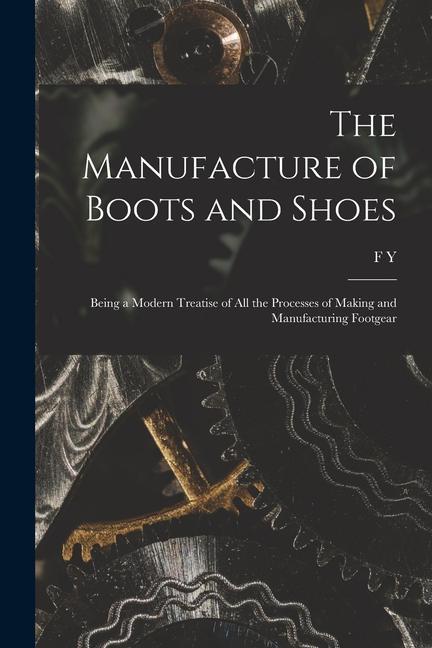 The Manufacture of Boots and Shoes: Being a Modern Treatise of all the Processes of Making and Manufacturing Footgear