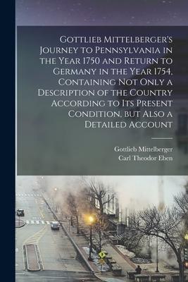 Gottlieb Mittelberger's Journey to Pennsylvania in the Year 1750 and Return to Germany in the Year 1754, Containing not Only a Description of the Coun