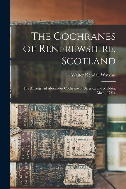 The Cochranes of Renfrewshire, Scotland: The Ancestry of Alexander Cochrane of Billerica and Malden, Mass., U.S.a