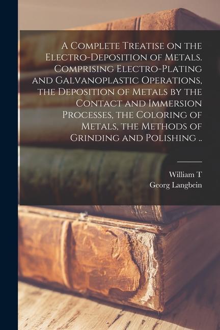 A Complete Treatise on the Electro-deposition of Metals. Comprising Electro-plating and Galvanoplastic Operations, the Deposition of Metals by the Con