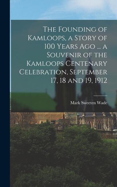 The Founding of Kamloops, a Story of 100 Years ago ... a Souvenir of the Kamloops Centenary Celebration, September 17, 18 and 19, 1912