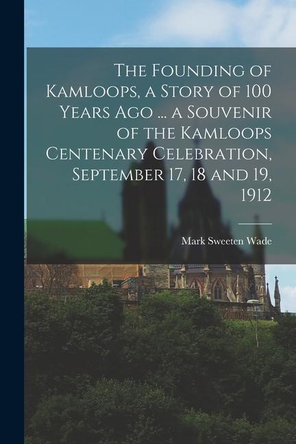 The Founding of Kamloops, a Story of 100 Years ago ... a Souvenir of the Kamloops Centenary Celebration, September 17, 18 and 19, 1912