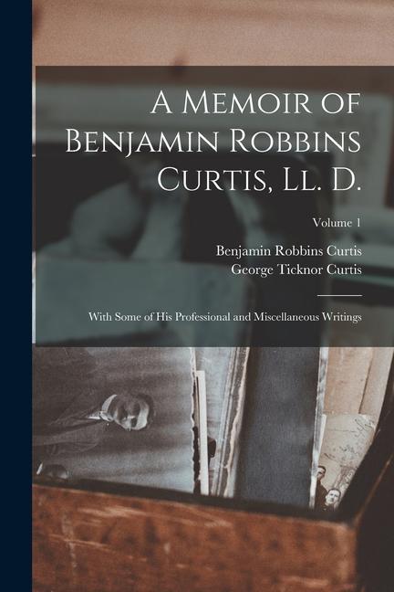 A Memoir of Benjamin Robbins Curtis, Ll. D.: With Some of His Professional and Miscellaneous Writings; Volume 1