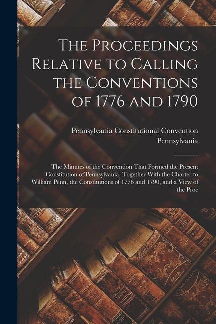 The Proceedings Relative to Calling the Conventions of 1776 and 1790: The Minutes of the Convention That Formed the Present Constitution of Pennsylvan