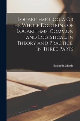 Logarithmologia Or the Whole Doctrine of Logarithms, Common and Logistical, in Theory and Practice. in Three Parts