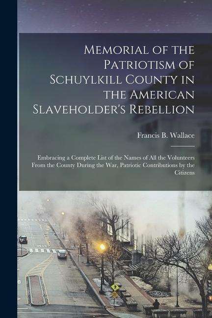 Memorial of the Patriotism of Schuylkill County in the American Slaveholder's Rebellion: Embracing a Complete List of the Names of All the Volunteers