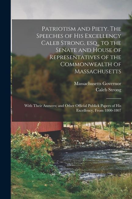 Patriotism and Piety. The Speeches of His Excellency Caleb Strong, esq., to the Senate and House of Representatives of the Commonwealth of Massachusetts; With Their Answers; and Other Official Publick Papers of His Excellency, From 1800-1807