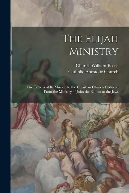 The Elijah Ministry: The Tokens of Its Mission to the Christian Church Deduced From the Ministry of John the Baptist to the Jews