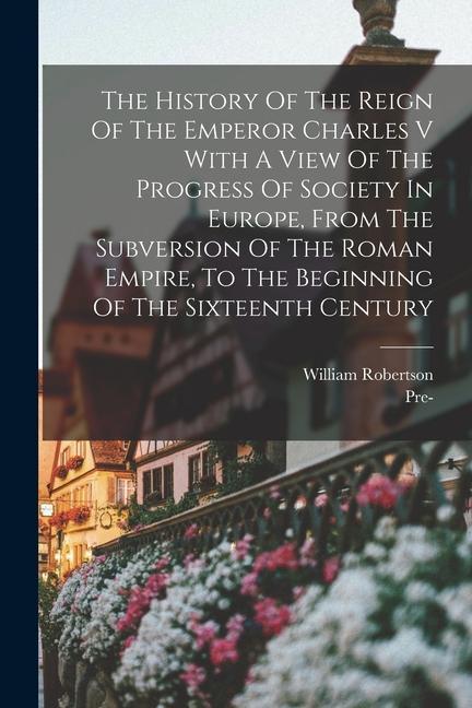 The History Of The Reign Of The Emperor Charles V With A View Of The Progress Of Society In Europe, From The Subversion Of The Roman Empire, To The Be