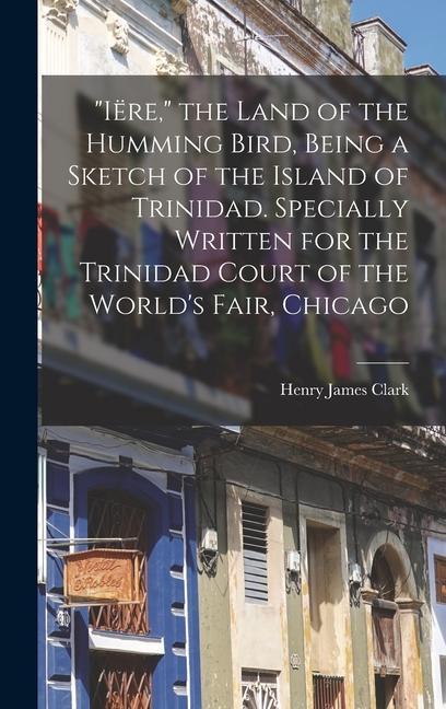 "Iëre," the Land of the Humming Bird, Being a Sketch of the Island of Trinidad. Specially Written for the Trinidad Court of the World's Fair, Chicago