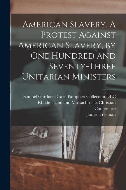 American Slavery. A Protest Against American Slavery, by One Hundred and Seventy-three Unitarian Ministers