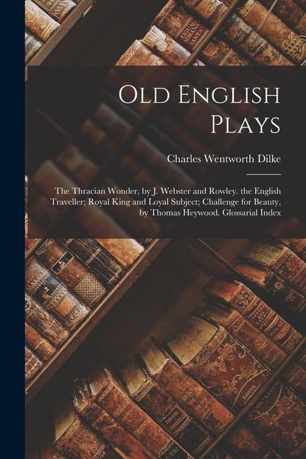 Old English Plays: The Thracian Wonder, by J. Webster and Rowley. the English Traveller; Royal King and Loyal Subject; Challenge for Beau